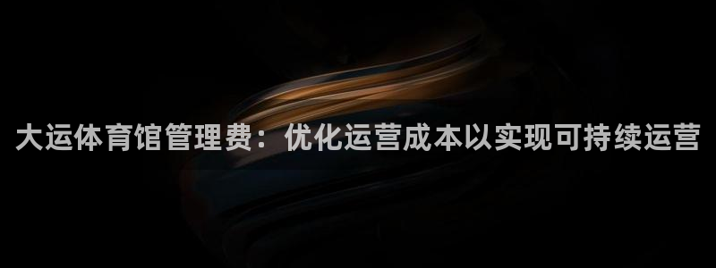 必一体育官网入口：大运体育馆管理费：优化运营成本以实现可持续